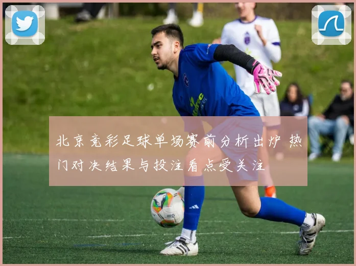 北京竞彩足球单场赛前分析出炉 热门对决结果与投注看点受关注