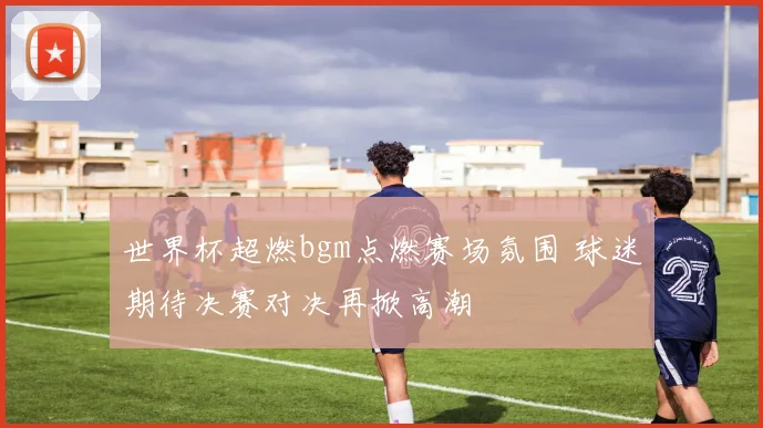 世界杯超燃bgm点燃赛场氛围 球迷期待决赛对决再掀高潮