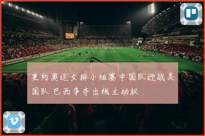 里约奥运女排小组赛中国队迎战美国队 巴西争夺出线主动权