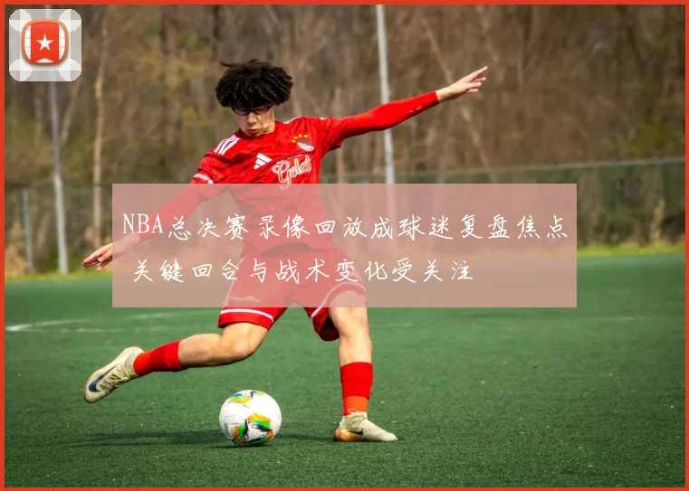 NBA总决赛录像回放成球迷复盘焦点 关键回合与战术变化受关注