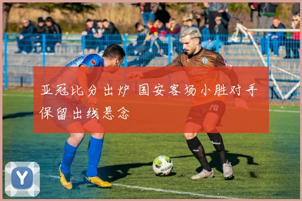 亚冠比分出炉 国安客场小胜对手 保留出线悬念