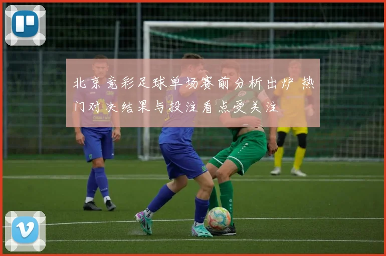 北京竞彩足球单场赛前分析出炉 热门对决结果与投注看点受关注
