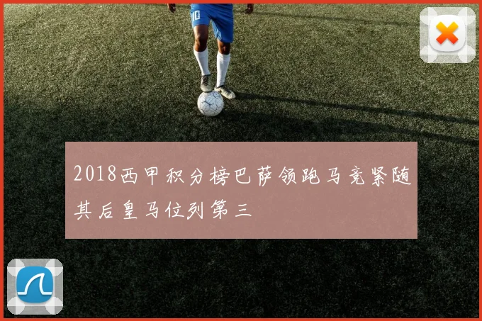 2018西甲积分榜巴萨领跑马竞紧随其后皇马位列第三