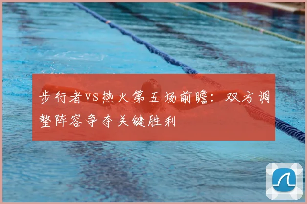 步行者vs热火第五场前瞻:双方调整阵容争夺关键胜利