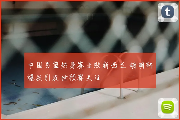 中国男篮热身赛击败新西兰 胡明轩爆发引发世预赛关注