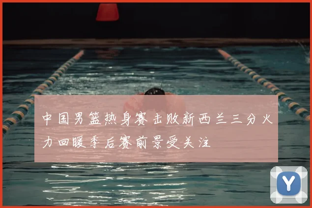 中国男篮热身赛击败新西兰三分火力回暖季后赛前景受关注