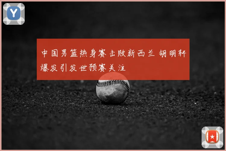 中国男篮热身赛击败新西兰 胡明轩爆发引发世预赛关注