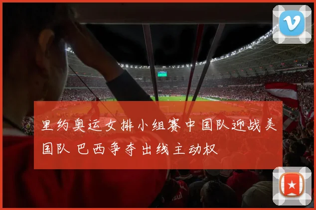 里约奥运女排小组赛中国队迎战美国队 巴西争夺出线主动权