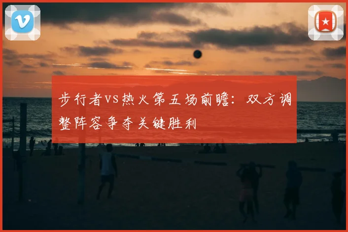 步行者vs热火第五场前瞻:双方调整阵容争夺关键胜利