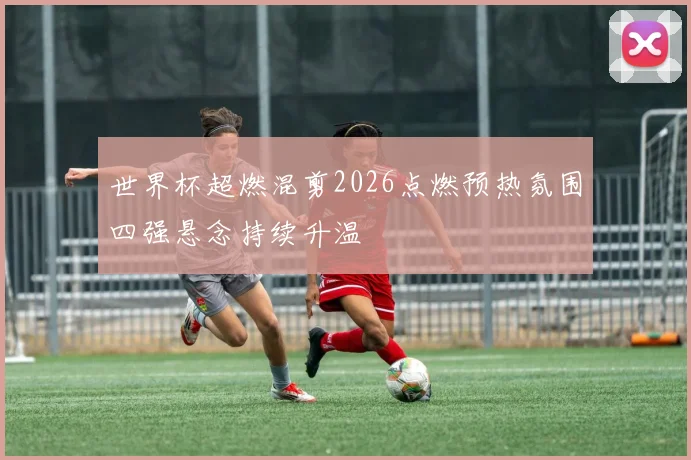 世界杯超燃混剪2026点燃预热氛围四强悬念持续升温