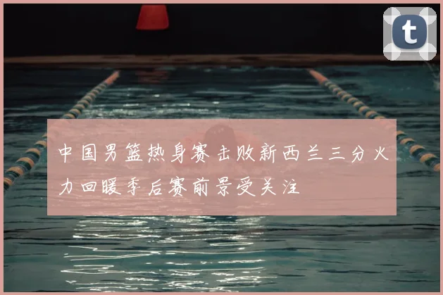 中国男篮热身赛击败新西兰三分火力回暖季后赛前景受关注