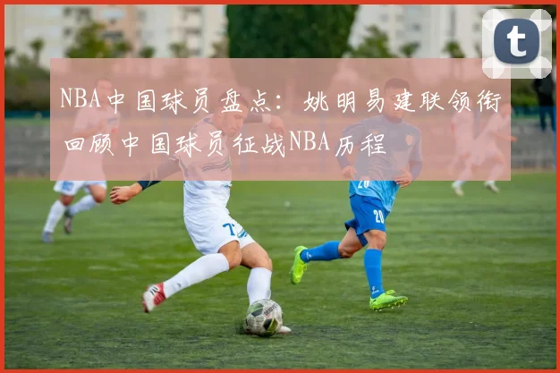 NBA中国球员盘点：姚明易建联领衔回顾中国球员征战NBA历程
