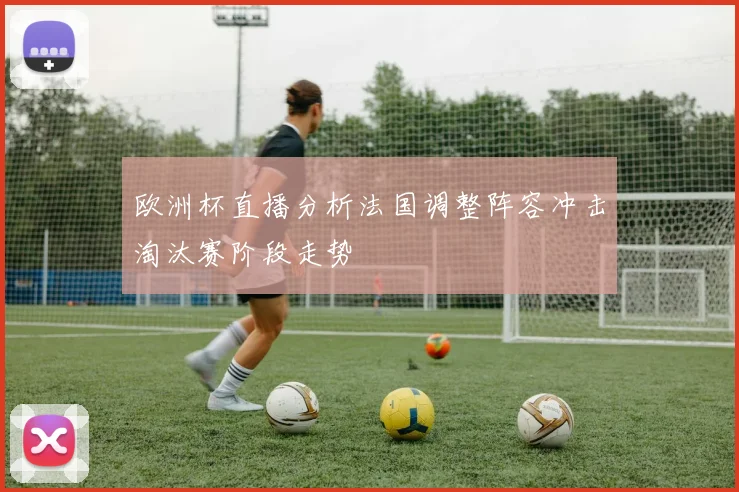 欧洲杯直播分析法国调整阵容冲击淘汰赛阶段走势