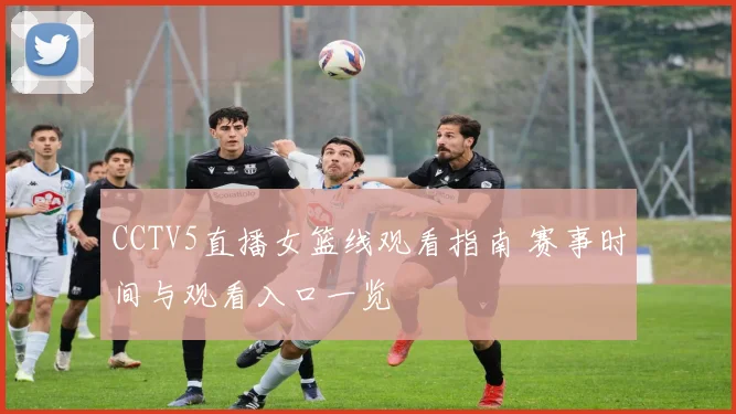 CCTV5直播女篮线观看指南 赛事时间与观看入口一览