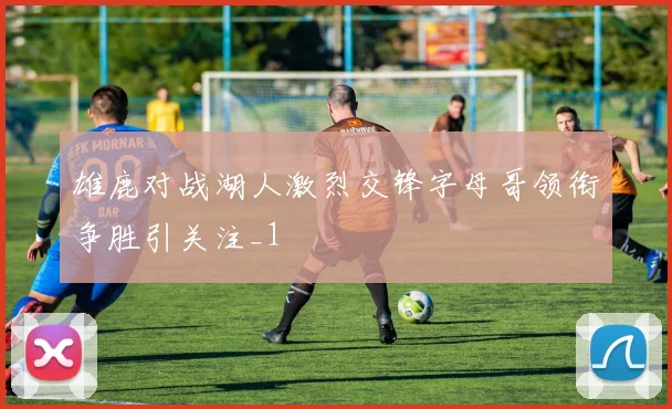 雄鹿对战湖人激烈交锋字母哥领衔争胜引关注_1