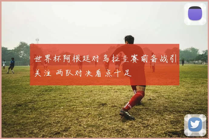 世界杯阿根廷对乌拉圭赛前备战引关注 两队对决看点十足
