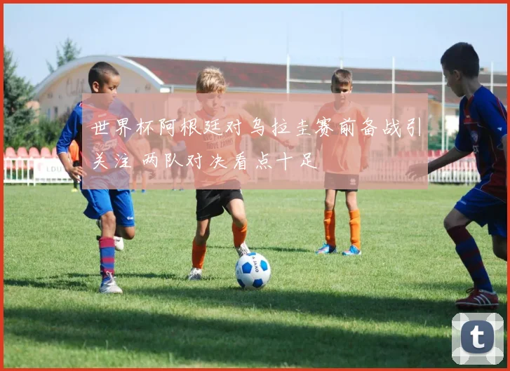 世界杯阿根廷对乌拉圭赛前备战引关注 两队对决看点十足
